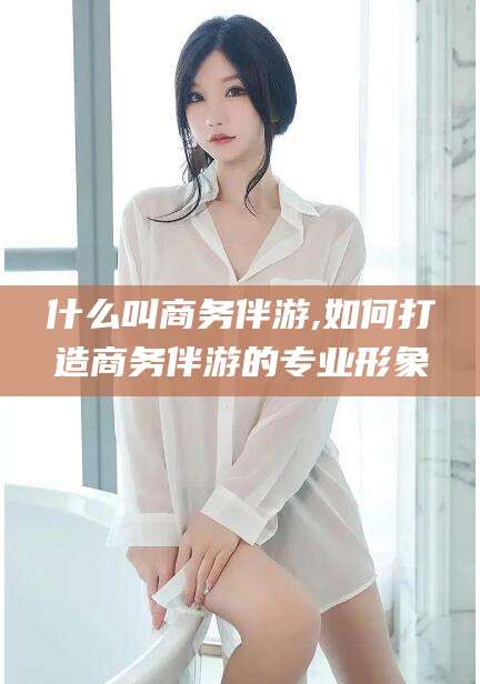吉安什么叫商务伴游,如何打造商务伴游的专业形象