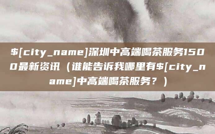 吉安深圳中高端喝茶服务1500最新资讯（谁能告诉我哪里有吉安中高端喝茶服务？）