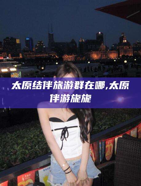 吉安太原结伴旅游群在哪,太原伴游旎旎