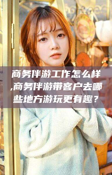 吉安商务伴游工作怎么样,商务伴游带客户去哪些地方游玩更有趣？
