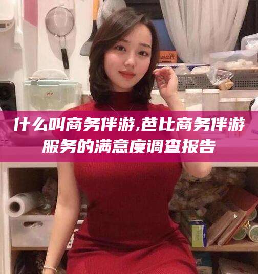 吉安什么叫商务伴游,芭比商务伴游服务的满意度调查报告